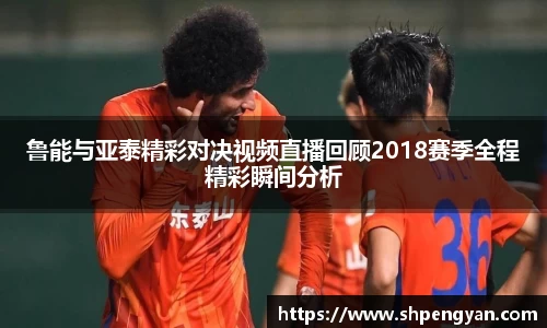 鲁能与亚泰精彩对决视频直播回顾2018赛季全程精彩瞬间分析